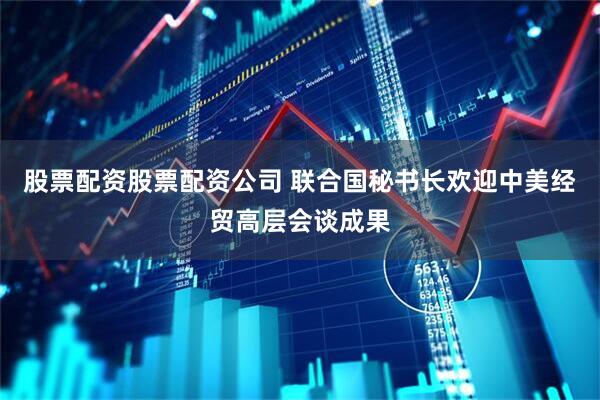 股票配资股票配资公司 联合国秘书长欢迎中美经贸高层会谈成果