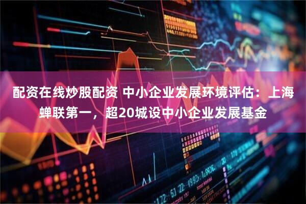配资在线炒股配资 中小企业发展环境评估：上海蝉联第一，超20城设中小企业发展基金