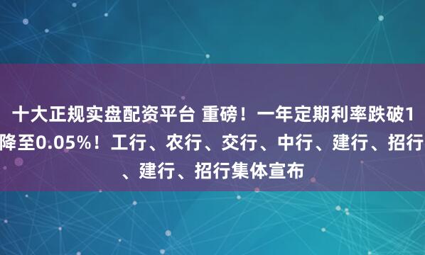 十大正规实盘配资平台 重磅！一年定期利率跌破1%，活期降至0.05%！工行、农行、交行、中行、建行、招行集体宣布