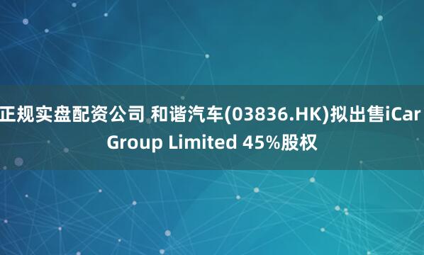 正规实盘配资公司 和谐汽车(03836.HK)拟出售iCar Group Limited 45%股权