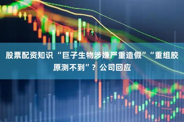 股票配资知识 “巨子生物涉嫌严重造假”“重组胶原测不到”？公司回应