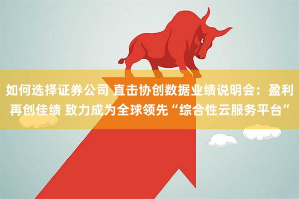 如何选择证券公司 直击协创数据业绩说明会：盈利再创佳绩 致力成为全球领先“综合性云服务平台”