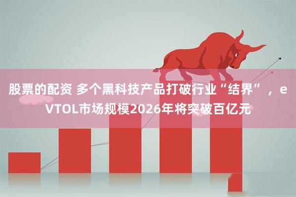 股票的配资 多个黑科技产品打破行业“结界” ，eVTOL市场规模2026年将突破百亿元