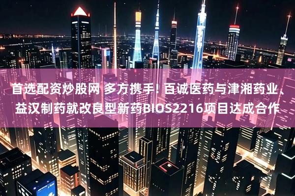 首选配资炒股网 多方携手! 百诚医药与津湘药业、益汉制药就改良型新药BIOS2216项目达成合作