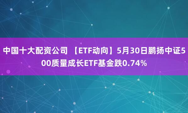 中国十大配资公司 【ETF动向】5月30日鹏扬中证500质量成长ETF基金跌0.74%