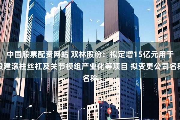 中国股票配资网站 双林股份：拟定增15亿元用于投建滚柱丝杠及关节模组产业化等项目 拟变更公司名称