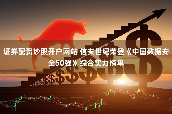 证券配资炒股开户网站 信安世纪荣登《中国数据安全50强》综合实力榜单