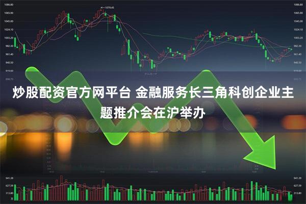 炒股配资官方网平台 金融服务长三角科创企业主题推介会在沪举办