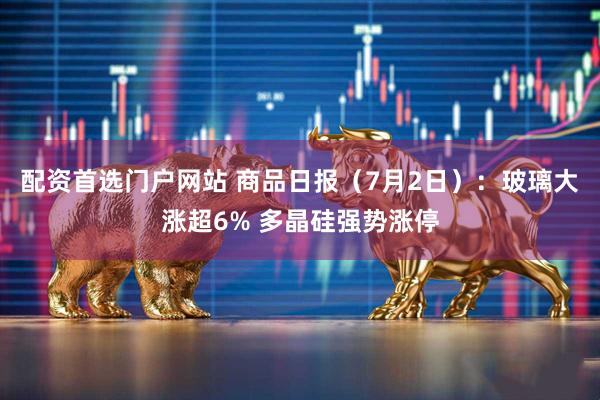 配资首选门户网站 商品日报（7月2日）：玻璃大涨超6% 多晶硅强势涨停