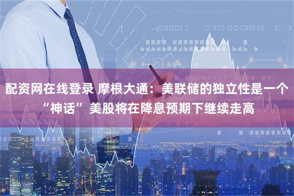 配资网在线登录 摩根大通：美联储的独立性是一个“神话” 美股将在降息预期下继续走高