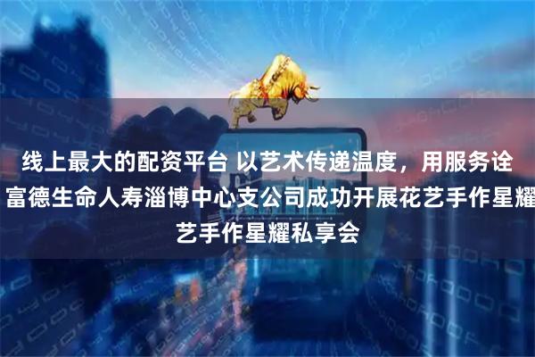 线上最大的配资平台 以艺术传递温度，用服务诠释责任 富德生命人寿淄博中心支公司成功开展花艺手作星耀私享会