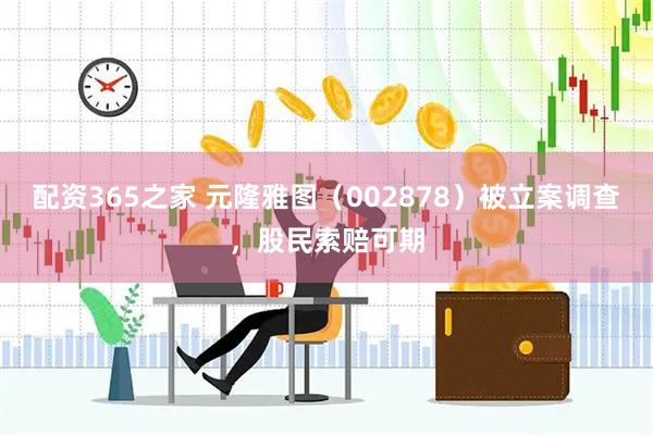 配资365之家 元隆雅图（002878）被立案调查，股民索赔可期
