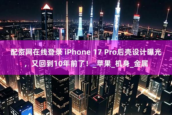 配资网在线登录 iPhone 17 Pro后壳设计曝光，又回到10年前了！_苹果_机身_金属