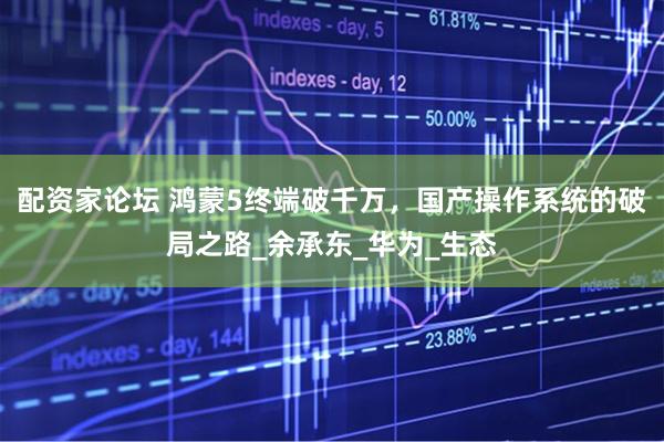 配资家论坛 鸿蒙5终端破千万，国产操作系统的破局之路_余承东_华为_生态