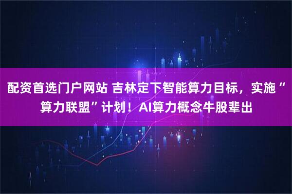 配资首选门户网站 吉林定下智能算力目标，实施“算力联盟”计划！AI算力概念牛股辈出