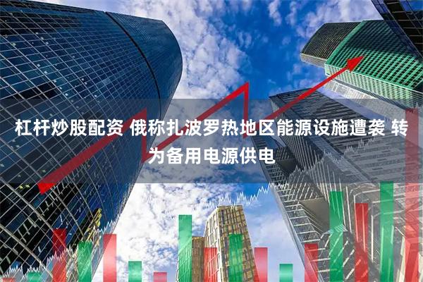 杠杆炒股配资 俄称扎波罗热地区能源设施遭袭 转为备用电源供电