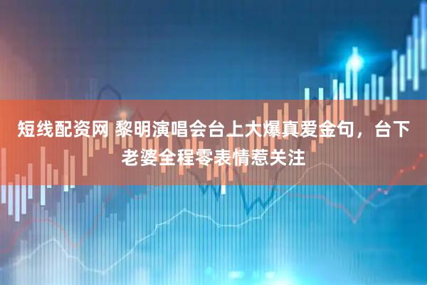 短线配资网 黎明演唱会台上大爆真爱金句，台下老婆全程零表情惹关注