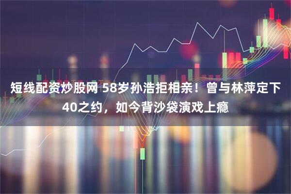 短线配资炒股网 58岁孙浩拒相亲！曾与林萍定下40之约，如今背沙袋演戏上瘾