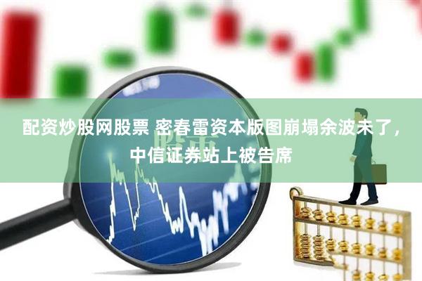 配资炒股网股票 密春雷资本版图崩塌余波未了，中信证券站上被告席