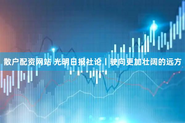 散户配资网站 光明日报社论丨驶向更加壮阔的远方